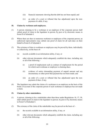 10
(iii) financial statements showing that the debt has not been repaid; and
(iv) an order of a court or tribunal that has adjudicated upon the non-
payment of a debt, if any.
18. Claims by workmen and employees.
(1) A person claiming to be a workman or an employee of the corporate person shall
submit proof of claim to the liquidator in person, by post or by electronic means in
Form D of Schedule I.
(2) Where there are dues to numerous workmen or employees of the corporate person, an
authorized representative may submit one proof of claim for all such dues on their
behalf in Form E of Schedule I.
(3) The existence of dues to workmen or employees may be proved by them, individually
or collectively, on the basis of-
(a) records available in an information utility, if any; or
(b) other relevant documents which adequately establish the dues, including any
or all of the following -
(i) a proof of employment such as contract of employment for the period
for which such workman or employee is claiming dues;
(ii) evidence of notice demanding payment of unpaid amount and any
documentary or other proof that payment has not been made; and
(iii) an order of a court or tribunal that has adjudicated upon the non-
payment of dues, if any.
(4) The liquidator may admit the claims of a workman or an employee on the basis of the
books of account of the corporate person if such workman or employee has not made
a claim.
19. Claims by other stakeholders.
(1) A person, claiming to be a stakeholder other than those under Regulations 16, 17, 18,
shall submit proof of claim to the liquidator in person, by post or by electronic means
in Form F of Schedule I.
(2) The existence of the claim of the stakeholder may be proved on the basis of -
(a) the records available in an information utility, if any, or
(b) other relevant documents which adequately establish the claim, including any
or all of the following-
 