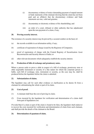 11
(i) documentary evidence of notice demanding payment of unpaid amount
or bank statements of the claimant showing that the claim has not been
paid and an affidavit that the documentary evidence and bank
statements are true, valid and genuine;
(ii) documentary or electronic evidence of his shareholding; and
(iii) an order of a court, tribunal or other authority that has adjudicated
upon the non-payment of a claim, if any.
20. Proving security interest.
The existence of a security interest may be proved by a secured creditor on the basis of-
(a) the records available in an information utility, if any;
(b) certificate of registration of charge issued by the Registrar of Companies;
(c) proof of registration of charge with the Central Registry of Securitisation Asset
Reconstruction and Security Interest of India; or
(d) other relevant documents which adequately establish the security interest.
21. Production of bills of exchange and promissory notes.
Where a person seeks to prove a debt in respect of a bill of exchange, promissory note or
other negotiable instrument or security of a like nature for which the corporate person is
liable, such bill of exchange, note, instrument or security, as the case may be, shall be
produced before the liquidator before the claim is admitted.
22. Substantiation of claims.
The liquidator may call for such other evidence or clarification as he deems fit from a
claimant for substantiating the whole or part of its claim.
23. Cost of proof.
(1) A claimant shall bear the cost of proving its claim.
(2) Costs incurred by the liquidator for verification and determination of a claim shall
form part of liquidation cost:
Provided that if a claim or part of the claim is found to be false, the liquidator shall endeavor
to recover the costs incurred for verification and determination of claim from such claimant,
and shall provide the details of the claimant to the Board.
24. Determination of quantum of claim.
 
