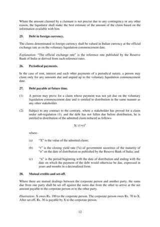 12
Where the amount claimed by a claimant is not precise due to any contingency or any other
reason, the liquidator shall make the best estimate of the amount of the claim based on the
information available with him.
25. Debt in foreign currency.
The claims denominated in foreign currency shall be valued in Indian currency at the official
exchange rate as on the voluntary liquidation commencement date.
Explanation- “The official exchange rate” is the reference rate published by the Reserve
Bank of India or derived from such reference rates.
26. Periodical payments.
In the case of rent, interest and such other payments of a periodical nature, a person may
claim only for any amounts due and unpaid up to the voluntary liquidation commencement
date.
27. Debt payable at future time.
(1) A person may prove for a claim whose payment was not yet due on the voluntary
liquidation commencement date and is entitled to distribution in the same manner as
any other stakeholder.
(2) Subject to any contract to the contrary, where a stakeholder has proved for a claim
under sub-regulation (1), and the debt has not fallen due before distribution, he is
entitled to distribution of the admitted claim reduced as follows-
X/ (1+r)n
where–
(a) “X” is the value of the admitted claim;
(b) “r” is the closing yield rate (%) of government securities of the maturity of
“n” on the date of distribution as published by the Reserve Bank of India; and
(c) “n” is the period beginning with the date of distribution and ending with the
date on which the payment of the debt would otherwise be due, expressed in
years and months in a decimalized form.
28. Mutual credits and set-off.
Where there are mutual dealings between the corporate person and another party, the sums
due from one party shall be set off against the sums due from the other to arrive at the net
amount payable to the corporate person or to the other party.
Illustration: X owes Rs. 100 to the corporate person. The corporate person owes Rs. 70 to X.
After set off, Rs. 30 is payable by X to the corporate person.
 