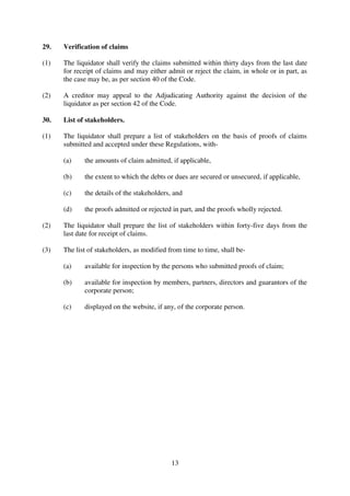13
29. Verification of claims
(1) The liquidator shall verify the claims submitted within thirty days from the last date
for receipt of claims and may either admit or reject the claim, in whole or in part, as
the case may be, as per section 40 of the Code.
(2) A creditor may appeal to the Adjudicating Authority against the decision of the
liquidator as per section 42 of the Code.
30. List of stakeholders.
(1) The liquidator shall prepare a list of stakeholders on the basis of proofs of claims
submitted and accepted under these Regulations, with-
(a) the amounts of claim admitted, if applicable,
(b) the extent to which the debts or dues are secured or unsecured, if applicable,
(c) the details of the stakeholders, and
(d) the proofs admitted or rejected in part, and the proofs wholly rejected.
(2) The liquidator shall prepare the list of stakeholders within forty-five days from the
last date for receipt of claims.
(3) The list of stakeholders, as modified from time to time, shall be-
(a) available for inspection by the persons who submitted proofs of claim;
(b) available for inspection by members, partners, directors and guarantors of the
corporate person;
(c) displayed on the website, if any, of the corporate person.
 