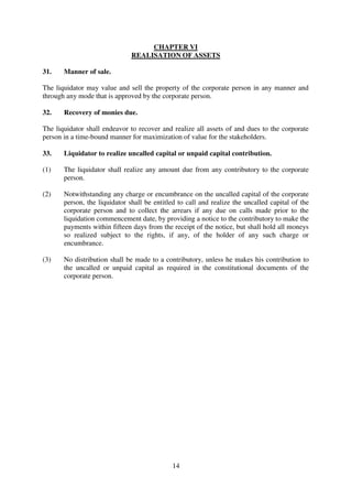 14
CHAPTER VI
REALISATION OF ASSETS
31. Manner of sale.
The liquidator may value and sell the property of the corporate person in any manner and
through any mode that is approved by the corporate person.
32. Recovery of monies due.
The liquidator shall endeavor to recover and realize all assets of and dues to the corporate
person in a time-bound manner for maximization of value for the stakeholders.
33. Liquidator to realize uncalled capital or unpaid capital contribution.
(1) The liquidator shall realize any amount due from any contributory to the corporate
person.
(2) Notwithstanding any charge or encumbrance on the uncalled capital of the corporate
person, the liquidator shall be entitled to call and realize the uncalled capital of the
corporate person and to collect the arrears if any due on calls made prior to the
liquidation commencement date, by providing a notice to the contributory to make the
payments within fifteen days from the receipt of the notice, but shall hold all moneys
so realized subject to the rights, if any, of the holder of any such charge or
encumbrance.
(3) No distribution shall be made to a contributory, unless he makes his contribution to
the uncalled or unpaid capital as required in the constitutional documents of the
corporate person.
 