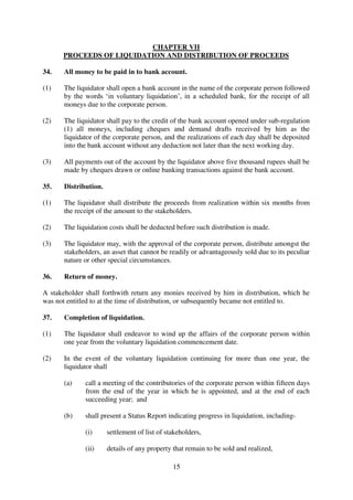 15
CHAPTER VII
PROCEEDS OF LIQUIDATION AND DISTRIBUTION OF PROCEEDS
34. All money to be paid in to bank account.
(1) The liquidator shall open a bank account in the name of the corporate person followed
by the words ‘in voluntary liquidation’, in a scheduled bank, for the receipt of all
moneys due to the corporate person.
(2) The liquidator shall pay to the credit of the bank account opened under sub-regulation
(1) all moneys, including cheques and demand drafts received by him as the
liquidator of the corporate person, and the realizations of each day shall be deposited
into the bank account without any deduction not later than the next working day.
(3) All payments out of the account by the liquidator above five thousand rupees shall be
made by cheques drawn or online banking transactions against the bank account.
35. Distribution.
(1) The liquidator shall distribute the proceeds from realization within six months from
the receipt of the amount to the stakeholders.
(2) The liquidation costs shall be deducted before such distribution is made.
(3) The liquidator may, with the approval of the corporate person, distribute amongst the
stakeholders, an asset that cannot be readily or advantageously sold due to its peculiar
nature or other special circumstances.
36. Return of money.
A stakeholder shall forthwith return any monies received by him in distribution, which he
was not entitled to at the time of distribution, or subsequently became not entitled to.
37. Completion of liquidation.
(1) The liquidator shall endeavor to wind up the affairs of the corporate person within
one year from the voluntary liquidation commencement date.
(2) In the event of the voluntary liquidation continuing for more than one year, the
liquidator shall
(a) call a meeting of the contributories of the corporate person within fifteen days
from the end of the year in which he is appointed, and at the end of each
succeeding year; and
(b) shall present a Status Report indicating progress in liquidation, including-
(i) settlement of list of stakeholders,
(ii) details of any property that remain to be sold and realized,
 