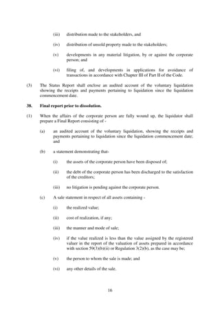 16
(iii) distribution made to the stakeholders, and
(iv) distribution of unsold property made to the stakeholders;
(v) developments in any material litigation, by or against the corporate
person; and
(vi) filing of, and developments in applications for avoidance of
transactions in accordance with Chapter III of Part II of the Code.
(3) The Status Report shall enclose an audited account of the voluntary liquidation
showing the receipts and payments pertaining to liquidation since the liquidation
commencement date.
38. Final report prior to dissolution.
(1) When the affairs of the corporate person are fully wound up, the liquidator shall
prepare a Final Report consisting of -
(a) an audited account of the voluntary liquidation, showing the receipts and
payments pertaining to liquidation since the liquidation commencement date;
and
(b) a statement demonstrating that-
(i) the assets of the corporate person have been disposed of;
(ii) the debt of the corporate person has been discharged to the satisfaction
of the creditors;
(iii) no litigation is pending against the corporate person.
(c) A sale statement in respect of all assets containing -
(i) the realized value;
(ii) cost of realization, if any;
(iii) the manner and mode of sale;
(iv) if the value realized is less than the value assigned by the registered
valuer in the report of the valuation of assets prepared in accordance
with section 59(3)(b)(ii) or Regulation 3(2)(b), as the case may be;
(v) the person to whom the sale is made; and
(vi) any other details of the sale.
 