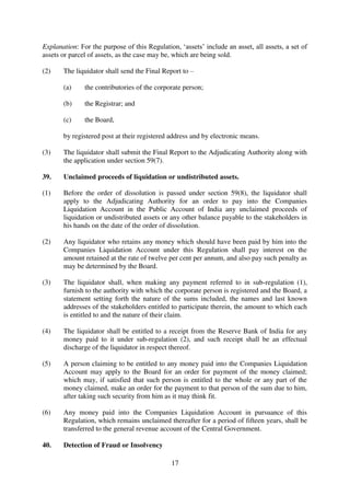 17
Explanation: For the purpose of this Regulation, ‘assets’ include an asset, all assets, a set of
assets or parcel of assets, as the case may be, which are being sold.
(2) The liquidator shall send the Final Report to –
(a) the contributories of the corporate person;
(b) the Registrar; and
(c) the Board,
by registered post at their registered address and by electronic means.
(3) The liquidator shall submit the Final Report to the Adjudicating Authority along with
the application under section 59(7).
39. Unclaimed proceeds of liquidation or undistributed assets.
(1) Before the order of dissolution is passed under section 59(8), the liquidator shall
apply to the Adjudicating Authority for an order to pay into the Companies
Liquidation Account in the Public Account of India any unclaimed proceeds of
liquidation or undistributed assets or any other balance payable to the stakeholders in
his hands on the date of the order of dissolution.
(2) Any liquidator who retains any money which should have been paid by him into the
Companies Liquidation Account under this Regulation shall pay interest on the
amount retained at the rate of twelve per cent per annum, and also pay such penalty as
may be determined by the Board.
(3) The liquidator shall, when making any payment referred to in sub-regulation (1),
furnish to the authority with which the corporate person is registered and the Board, a
statement setting forth the nature of the sums included, the names and last known
addresses of the stakeholders entitled to participate therein, the amount to which each
is entitled to and the nature of their claim.
(4) The liquidator shall be entitled to a receipt from the Reserve Bank of India for any
money paid to it under sub-regulation (2), and such receipt shall be an effectual
discharge of the liquidator in respect thereof.
(5) A person claiming to be entitled to any money paid into the Companies Liquidation
Account may apply to the Board for an order for payment of the money claimed;
which may, if satisfied that such person is entitled to the whole or any part of the
money claimed, make an order for the payment to that person of the sum due to him,
after taking such security from him as it may think fit.
(6) Any money paid into the Companies Liquidation Account in pursuance of this
Regulation, which remains unclaimed thereafter for a period of fifteen years, shall be
transferred to the general revenue account of the Central Government.
40. Detection of Fraud or Insolvency
 