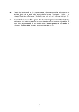 18
(1) Where the liquidator is of the opinion that the voluntary liquidation is being done to
defraud a person, he shall make an application to the Adjudicatory Authority to
suspend the process of voluntary liquidation and pass any such orders as it deems fit.
(2) Where the liquidator is of the opinion that the corporate person will not be able to pay
its debts in full from the proceeds of assets to be sold in the voluntary liquidation, he
shall make an application to the Adjudicating Authority to suspend the process of
voluntary liquidation and pass any such orders as it deems fit.
 