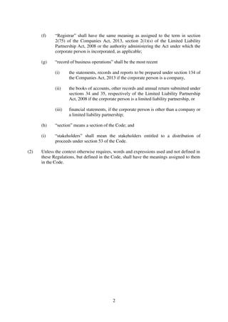 2
(f) “Registrar” shall have the same meaning as assigned to the term in section
2(75) of the Companies Act, 2013, section 2(1)(s) of the Limited Liability
Partnership Act, 2008 or the authority administering the Act under which the
corporate person is incorporated, as applicable;
(g) “record of business operations” shall be the most recent
(i) the statements, records and reports to be prepared under section 134 of
the Companies Act, 2013 if the corporate person is a company,
(ii) the books of accounts, other records and annual return submitted under
sections 34 and 35, respectively of the Limited Liability Partnership
Act, 2008 if the corporate person is a limited liability partnership, or
(iii) financial statements, if the corporate person is other than a company or
a limited liability partnership;
(h) “section” means a section of the Code; and
(i) “stakeholders” shall mean the stakeholders entitled to a distribution of
proceeds under section 53 of the Code.
(2) Unless the context otherwise requires, words and expressions used and not defined in
these Regulations, but defined in the Code, shall have the meanings assigned to them
in the Code.
 