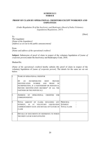 20
SCHEDULE I
FORM B
PROOF OF CLAIM BY OPERATIONAL CREDITORS EXCEPT WORKMEN AND
EMPLOYEES
(Under Regulation 16 of the Insolvency and Bankruptcy Board of India (Voluntary
Liquidation) Regulations, 2017)
[Date]
To
The Liquidator
[Name of the Liquidator]
[Address as set out in the public announcement]
From
[Name and address of the operational creditor]
Subject: Submission of proof of claim in respect of the voluntary liquidation of [name of
corporate person] under the Insolvency and Bankruptcy Code, 2016.
Madam/Sir,
[Name of the operational creditor] hereby submits this proof of claim in respect of the
voluntary liquidation of [name of corporate person]. The details for the same are set out
below:
1. NAME OF OPERATIONAL CREDITOR
(IF AN INCORPORATED BODY PROVIDE
IDENTIFICATION NUMBER AND PROOF OF
INCORPORATION, IF A PARTNERSHIP OR INDIVIDUAL
PROVIDE IDENTIFICATION RECORDS* OF ALL THE
PARTNERS OR THE INDIVIDUAL)
2. ADDRESS OF OPERATIONAL CREDITOR FOR
CORRESPONDENCE
3. TOTAL AMOUNT OF CLAIM, INCLUDING ANY
INTEREST, AS AT VOLUNTARY LIQUIDATION
COMMENCEMENT DATE AND DETAILS OF NATURE OF
CLAIM
PRINCIPAL :
INTEREST :
TOTAL CLAIM :
4. DETAILS OF DOCUMENTS BY REFERENCE TO WHICH
THE DEBT CAN BE SUBSTANTIATED
 
