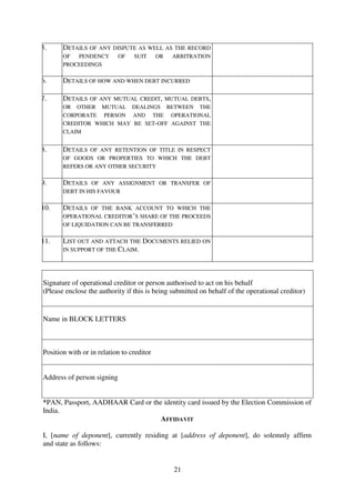 21
5. DETAILS OF ANY DISPUTE AS WELL AS THE RECORD
OF PENDENCY OF SUIT OR ARBITRATION
PROCEEDINGS
6. DETAILS OF HOW AND WHEN DEBT INCURRED
7. DETAILS OF ANY MUTUAL CREDIT, MUTUAL DEBTS,
OR OTHER MUTUAL DEALINGS BETWEEN THE
CORPORATE PERSON AND THE OPERATIONAL
CREDITOR WHICH MAY BE SET-OFF AGAINST THE
CLAIM
8. DETAILS OF ANY RETENTION OF TITLE IN RESPECT
OF GOODS OR PROPERTIES TO WHICH THE DEBT
REFERS OR ANY OTHER SECURITY
9. DETAILS OF ANY ASSIGNMENT OR TRANSFER OF
DEBT IN HIS FAVOUR
10. DETAILS OF THE BANK ACCOUNT TO WHICH THE
OPERATIONAL CREDITOR’S SHARE OF THE PROCEEDS
OF LIQUIDATION CAN BE TRANSFERRED
11. LIST OUT AND ATTACH THE DOCUMENTS RELIED ON
IN SUPPORT OF THE CLAIM.
Signature of operational creditor or person authorised to act on his behalf
(Please enclose the authority if this is being submitted on behalf of the operational creditor)
Name in BLOCK LETTERS
Position with or in relation to creditor
Address of person signing
*PAN, Passport, AADHAAR Card or the identity card issued by the Election Commission of
India.
AFFIDAVIT
I, [name of deponent], currently residing at [address of deponent], do solemnly affirm
and state as follows:
 