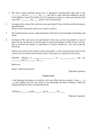 22
1. The above named corporate person was, at liquidation commencement date, that is, the
__________ day of __________ 20______ and still is, justly and truly indebted to me [or
to me and[insert name of co-partners], my co-partners in trade, or, as the case may be] in the
sum of Rs. __________ for _____ [please state consideration].
2. In respect of my claim of the said sum or any part thereof, I have relied on and the documents
specified below:
[Please list the documents relied on as evidence of debt.]
3. The said documents are true, valid and genuine to the best of my knowledge, information and
belief.
4. In respect of the said sum or any part thereof, I have not, nor have my partners or any of
them, nor has any person, by my/our order, to my/our knowledge or belief, for my/ our use,
had or received any manner of satisfaction or security whatsoever, save and except the
following:
[Please state details of any mutual credit, mutual debts, or other mutual dealings between the
corporate person and the operational creditor which may be set-off against the claim.]
Solemnly, affirmed at _____________________ on _________________ day, the
__________day of__________ 20_____
Before me,
Notary / Oath Commissioner
Deponent's signature
VERIFICATION
I, the Deponent hereinabove, do hereby verify and affirm that the contents of para ___ to
__of this affidavit are true and correct to my knowledge and belief. Nothing is false and
nothing material has been concealed therefrom.
Verified at ________ on this ________ day of ________ 201_____
Deponent's signature
 