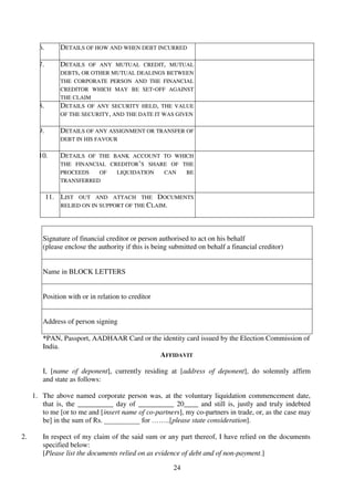 24
6. DETAILS OF HOW AND WHEN DEBT INCURRED
7. DETAILS OF ANY MUTUAL CREDIT, MUTUAL
DEBTS, OR OTHER MUTUAL DEALINGS BETWEEN
THE CORPORATE PERSON AND THE FINANCIAL
CREDITOR WHICH MAY BE SET-OFF AGAINST
THE CLAIM
8. DETAILS OF ANY SECURITY HELD, THE VALUE
OF THE SECURITY, AND THE DATE IT WAS GIVEN
9. DETAILS OF ANY ASSIGNMENT OR TRANSFER OF
DEBT IN HIS FAVOUR
10. DETAILS OF THE BANK ACCOUNT TO WHICH
THE FINANCIAL CREDITOR’S SHARE OF THE
PROCEEDS OF LIQUIDATION CAN BE
TRANSFERRED
11. LIST OUT AND ATTACH THE DOCUMENTS
RELIED ON IN SUPPORT OF THE CLAIM.
Signature of financial creditor or person authorised to act on his behalf
(please enclose the authority if this is being submitted on behalf a financial creditor)
Name in BLOCK LETTERS
Position with or in relation to creditor
Address of person signing
*PAN, Passport, AADHAAR Card or the identity card issued by the Election Commission of
India.
AFFIDAVIT
I, [name of deponent], currently residing at [address of deponent], do solemnly affirm
and state as follows:
1. The above named corporate person was, at the voluntary liquidation commencement date,
that is, the __________ day of __________ 20____ and still is, justly and truly indebted
to me [or to me and [insert name of co-partners], my co-partners in trade, or, as the case may
be] in the sum of Rs. __________ for ……..[please state consideration].
2. In respect of my claim of the said sum or any part thereof, I have relied on the documents
specified below:
[Please list the documents relied on as evidence of debt and of non-payment.]
 