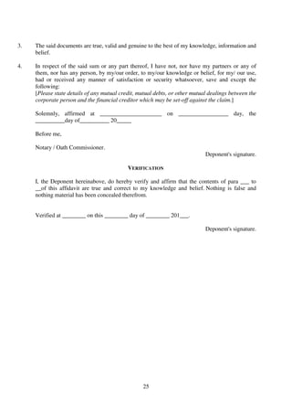 25
3. The said documents are true, valid and genuine to the best of my knowledge, information and
belief.
4. In respect of the said sum or any part thereof, I have not, nor have my partners or any of
them, nor has any person, by my/our order, to my/our knowledge or belief, for my/ our use,
had or received any manner of satisfaction or security whatsoever, save and except the
following:
[Please state details of any mutual credit, mutual debts, or other mutual dealings between the
corporate person and the financial creditor which may be set-off against the claim.]
Solemnly, affirmed at _____________________ on _________________ day, the
__________day of__________ 20_____
Before me,
Notary / Oath Commissioner.
Deponent's signature.
VERIFICATION
I, the Deponent hereinabove, do hereby verify and affirm that the contents of para ___ to
__of this affidavit are true and correct to my knowledge and belief. Nothing is false and
nothing material has been concealed therefrom.
Verified at ________ on this ________ day of ________ 201___.
Deponent's signature.
 