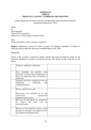 26
SCHEDULE I
FORM D
PROOF OF CLAIM BY A WORKMAN OR EMPLOYEE
(Under Regulation 18 of the Insolvency and Bankruptcy Board of India (Voluntary
Liquidation) Regulations, 2017)
[Date]
To
The Liquidator
[Name of the Liquidator]
[Address as set out in public announcement]
From
[Name and address of the workman / employee]
Subject: Submission of proof of claim in respect of voluntary liquidation of (Name of
corporate person) under the Insolvency and Bankruptcy Code, 2016.
Madam/Sir,
[Name of the workman / employee], hereby submits this proof of claim in respect of the
voluntary liquidation of [name of corporate person]. The details for the same are set out
below:
1. NAME OF WORKMAN / EMPLOYEE
2. PAN, PASSPORT, THE IDENTITY CARD
ISSUED BY THE ELECTION COMMISSION OF
INDIA OR AADHAAR CARD OF WORKMAN /
EMPLOYEE
3. ADDRESS AND EMAIL ADDRESS (IF ANY) OF
WORKMAN / EMPLOYEE FOR
CORRESPONDENCE
4. TOTAL AMOUNT OF CLAIM
(INCLUDING ANY INTEREST AS AT THE
VOLUNTARY LIQUIDATION
COMMENCEMENT DATE)
5. DETAILS OF DOCUMENTS BY REFERENCE
TO WHICH THE DEBT CAN BE
SUBSTANTIATED.
6. DETAILS OF ANY DISPUTE AS WELL AS THE
RECORD OF PENDENCY OR ORDER OF SUIT
OR ARBITRATION PROCEEDINGS
 