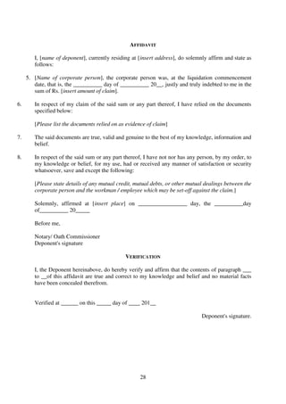 28
AFFIDAVIT
I, [name of deponent], currently residing at [insert address], do solemnly affirm and state as
follows:
5. [Name of corporate person], the corporate person was, at the liquidation commencement
date, that is, the __________ day of __________ 20__, justly and truly indebted to me in the
sum of Rs. [insert amount of claim].
6. In respect of my claim of the said sum or any part thereof, I have relied on the documents
specified below:
[Please list the documents relied on as evidence of claim]
7. The said documents are true, valid and genuine to the best of my knowledge, information and
belief.
8. In respect of the said sum or any part thereof, I have not nor has any person, by my order, to
my knowledge or belief, for my use, had or received any manner of satisfaction or security
whatsoever, save and except the following:
[Please state details of any mutual credit, mutual debts, or other mutual dealings between the
corporate person and the workman / employee which may be set-off against the claim.]
Solemnly, affirmed at [insert place] on _________________ day, the __________day
of__________ 20_____
Before me,
Notary/ Oath Commissioner
Deponent's signature
VERIFICATION
I, the Deponent hereinabove, do hereby verify and affirm that the contents of paragraph ___
to __of this affidavit are true and correct to my knowledge and belief and no material facts
have been concealed therefrom.
Verified at ______ on this _____ day of ____ 201__
Deponent's signature.
 