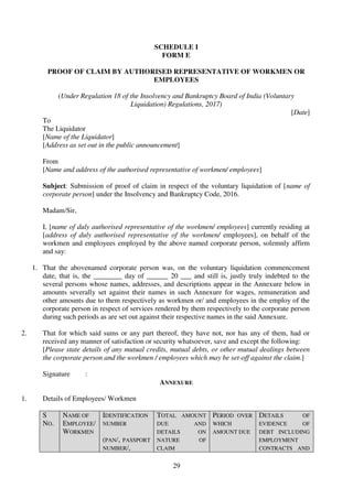 29
SCHEDULE I
FORM E
PROOF OF CLAIM BY AUTHORISED REPRESENTATIVE OF WORKMEN OR
EMPLOYEES
(Under Regulation 18 of the Insolvency and Bankruptcy Board of India (Voluntary
Liquidation) Regulations, 2017)
[Date]
To
The Liquidator
[Name of the Liquidator]
[Address as set out in the public announcement]
From
[Name and address of the authorised representative of workmen/ employees]
Subject: Submission of proof of claim in respect of the voluntary liquidation of [name of
corporate person] under the Insolvency and Bankruptcy Code, 2016.
Madam/Sir,
I, [name of duly authorised representative of the workmen/ employees] currently residing at
[address of duly authorised representative of the workmen/ employees], on behalf of the
workmen and employees employed by the above named corporate person, solemnly affirm
and say:
1. That the abovenamed corporate person was, on the voluntary liquidation commencement
date, that is, the ________ day of ______ 20 ___ and still is, justly truly indebted to the
several persons whose names, addresses, and descriptions appear in the Annexure below in
amounts severally set against their names in such Annexure for wages, remuneration and
other amounts due to them respectively as workmen or/ and employees in the employ of the
corporate person in respect of services rendered by them respectively to the corporate person
during such periods as are set out against their respective names in the said Annexure.
2. That for which said sums or any part thereof, they have not, nor has any of them, had or
received any manner of satisfaction or security whatsoever, save and except the following:
[Please state details of any mutual credits, mutual debts, or other mutual dealings between
the corporate person and the workmen / employees which may be set-off against the claim.]
Signature :
ANNEXURE
1. Details of Employees/ Workmen
S
NO.
NAME OF
EMPLOYEE/
WORKMEN
IDENTIFICATION
NUMBER
(PAN/, PASSPORT
NUMBER/,
TOTAL AMOUNT
DUE AND
DETAILS ON
NATURE OF
CLAIM
PERIOD OVER
WHICH
AMOUNT DUE
DETAILS OF
EVIDENCE OF
DEBT INCLUDING
EMPLOYMENT
CONTRACTS AND
 
