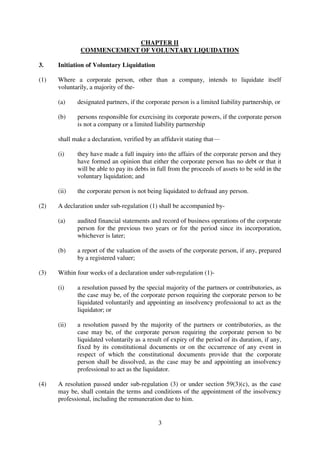 3
CHAPTER II
COMMENCEMENT OF VOLUNTARY LIQUIDATION
3. Initiation of Voluntary Liquidation
(1) Where a corporate person, other than a company, intends to liquidate itself
voluntarily, a majority of the-
(a) designated partners, if the corporate person is a limited liability partnership, or
(b) persons responsible for exercising its corporate powers, if the corporate person
is not a company or a limited liability partnership
shall make a declaration, verified by an affidavit stating that—
(i) they have made a full inquiry into the affairs of the corporate person and they
have formed an opinion that either the corporate person has no debt or that it
will be able to pay its debts in full from the proceeds of assets to be sold in the
voluntary liquidation; and
(ii) the corporate person is not being liquidated to defraud any person.
(2) A declaration under sub-regulation (1) shall be accompanied by-
(a) audited financial statements and record of business operations of the corporate
person for the previous two years or for the period since its incorporation,
whichever is later;
(b) a report of the valuation of the assets of the corporate person, if any, prepared
by a registered valuer;
(3) Within four weeks of a declaration under sub-regulation (1)-
(i) a resolution passed by the special majority of the partners or contributories, as
the case may be, of the corporate person requiring the corporate person to be
liquidated voluntarily and appointing an insolvency professional to act as the
liquidator; or
(ii) a resolution passed by the majority of the partners or contributories, as the
case may be, of the corporate person requiring the corporate person to be
liquidated voluntarily as a result of expiry of the period of its duration, if any,
fixed by its constitutional documents or on the occurrence of any event in
respect of which the constitutional documents provide that the corporate
person shall be dissolved, as the case may be and appointing an insolvency
professional to act as the liquidator.
(4) A resolution passed under sub-regulation (3) or under section 59(3)(c), as the case
may be, shall contain the terms and conditions of the appointment of the insolvency
professional, including the remuneration due to him.
 