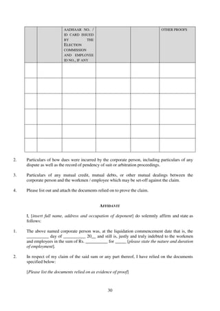 30
AADHAAR NO. /
ID CARD ISSUED
BY THE
ELECTION
COMMISSION
AND EMPLOYEE
ID NO., IF ANY
OTHER PROOFS
2. Particulars of how dues were incurred by the corporate person, including particulars of any
dispute as well as the record of pendency of suit or arbitration proceedings.
3. Particulars of any mutual credit, mutual debts, or other mutual dealings between the
corporate person and the workmen / employee which may be set-off against the claim.
4. Please list out and attach the documents relied on to prove the claim.
AFFIDAVIT
I, [insert full name, address and occupation of deponent] do solemnly affirm and state as
follows:
1. The above named corporate person was, at the liquidation commencement date that is, the
__________ day of __________ 20__ and still is, justly and truly indebted to the workmen
and employees in the sum of Rs. __________ for _____ [please state the nature and duration
of employment].
2. In respect of my claim of the said sum or any part thereof, I have relied on the documents
specified below:
[Please list the documents relied on as evidence of proof]
 