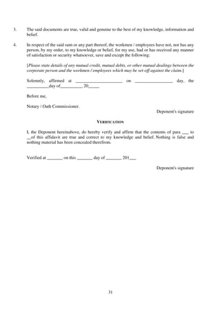 31
3. The said documents are true, valid and genuine to the best of my knowledge, information and
belief.
4. In respect of the said sum or any part thereof, the workmen / employees have not, nor has any
person, by my order, to my knowledge or belief, for my use, had or has received any manner
of satisfaction or security whatsoever, save and except the following:
[Please state details of any mutual credit, mutual debts, or other mutual dealings between the
corporate person and the workmen / employees which may be set-off against the claim.]
Solemnly, affirmed at _____________________ on _________________ day, the
__________day of__________ 20_____
Before me,
Notary / Oath Commissioner.
Deponent's signature
VERIFICATION
I, the Deponent hereinabove, do hereby verify and affirm that the contents of para ___ to
__of this affidavit are true and correct to my knowledge and belief. Nothing is false and
nothing material has been concealed therefrom.
Verified at _______ on this _______ day of _______ 201___
Deponent's signature
 