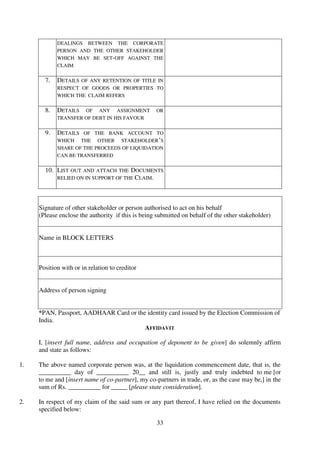 33
DEALINGS BETWEEN THE CORPORATE
PERSON AND THE OTHER STAKEHOLDER
WHICH MAY BE SET-OFF AGAINST THE
CLAIM
7. DETAILS OF ANY RETENTION OF TITLE IN
RESPECT OF GOODS OR PROPERTIES TO
WHICH THE CLAIM REFERS
8. DETAILS OF ANY ASSIGNMENT OR
TRANSFER OF DEBT IN HIS FAVOUR
9. DETAILS OF THE BANK ACCOUNT TO
WHICH THE OTHER STAKEHOLDER’S
SHARE OF THE PROCEEDS OF LIQUIDATION
CAN BE TRANSFERRED
10. LIST OUT AND ATTACH THE DOCUMENTS
RELIED ON IN SUPPORT OF THE CLAIM.
Signature of other stakeholder or person authorised to act on his behalf
(Please enclose the authority if this is being submitted on behalf of the other stakeholder)
Name in BLOCK LETTERS
Position with or in relation to creditor
Address of person signing
*PAN, Passport, AADHAAR Card or the identity card issued by the Election Commission of
India.
AFFIDAVIT
I, [insert full name, address and occupation of deponent to be given] do solemnly affirm
and state as follows:
1. The above named corporate person was, at the liquidation commencement date, that is, the
__________ day of __________ 20__ and still is, justly and truly indebted to me [or
to me and [insert name of co-partner], my co-partners in trade, or, as the case may be,] in the
sum of Rs. __________ for _____ [please state consideration].
2. In respect of my claim of the said sum or any part thereof, I have relied on the documents
specified below:
 