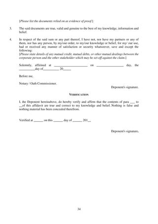 34
[Please list the documents relied on as evidence of proof.]
3. The said documents are true, valid and genuine to the best of my knowledge, information and
belief.
4. In respect of the said sum or any part thereof, I have not, nor have my partners or any of
them, nor has any person, by my/our order, to my/our knowledge or belief, for my/ our use,
had or received any manner of satisfaction or security whatsoever, save and except the
following:
[Please state details of any mutual credit, mutual debts, or other mutual dealings between the
corporate person and the other stakeholder which may be set-off against the claim.]
Solemnly, affirmed at _____________________ on _________________ day, the
__________day of__________ 20_____
Before me,
Notary / Oath Commissioner.
Deponent's signature.
VERIFICATION
I, the Deponent hereinabove, do hereby verify and affirm that the contents of para ___ to
__of this affidavit are true and correct to my knowledge and belief. Nothing is false and
nothing material has been concealed therefrom.
Verified at ______ on this ______ day of ______ 201__
Deponent's signature.
 