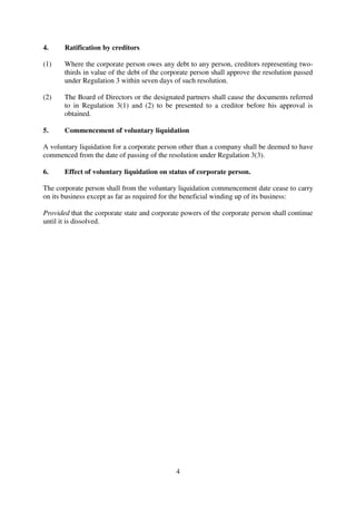 4
4. Ratification by creditors
(1) Where the corporate person owes any debt to any person, creditors representing two-
thirds in value of the debt of the corporate person shall approve the resolution passed
under Regulation 3 within seven days of such resolution.
(2) The Board of Directors or the designated partners shall cause the documents referred
to in Regulation 3(1) and (2) to be presented to a creditor before his approval is
obtained.
5. Commencement of voluntary liquidation
A voluntary liquidation for a corporate person other than a company shall be deemed to have
commenced from the date of passing of the resolution under Regulation 3(3).
6. Effect of voluntary liquidation on status of corporate person.
The corporate person shall from the voluntary liquidation commencement date cease to carry
on its business except as far as required for the beneficial winding up of its business:
Provided that the corporate state and corporate powers of the corporate person shall continue
until it is dissolved.
 