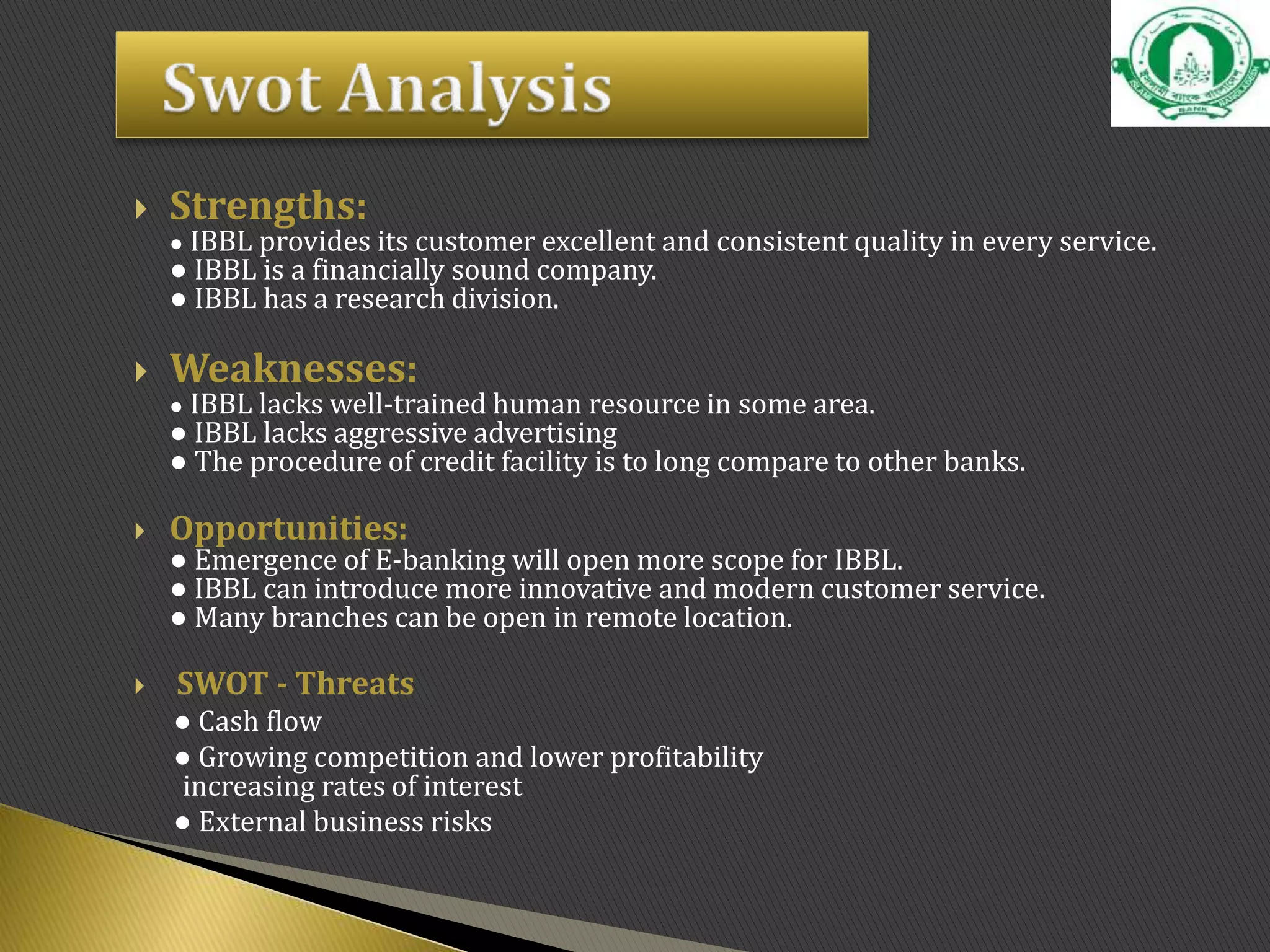  Strengths:
● IBBL provides its customer excellent and consistent quality in every service.
● IBBL is a financially sound company.
● IBBL has a research division.
 Weaknesses:
● IBBL lacks well-trained human resource in some area.
● IBBL lacks aggressive advertising
● The procedure of credit facility is to long compare to other banks.
 Opportunities:
● Emergence of E-banking will open more scope for IBBL.
● IBBL can introduce more innovative and modern customer service.
● Many branches can be open in remote location.
 SWOT - Threats
● Cash flow
● Growing competition and lower profitability
increasing rates of interest
● External business risks
 