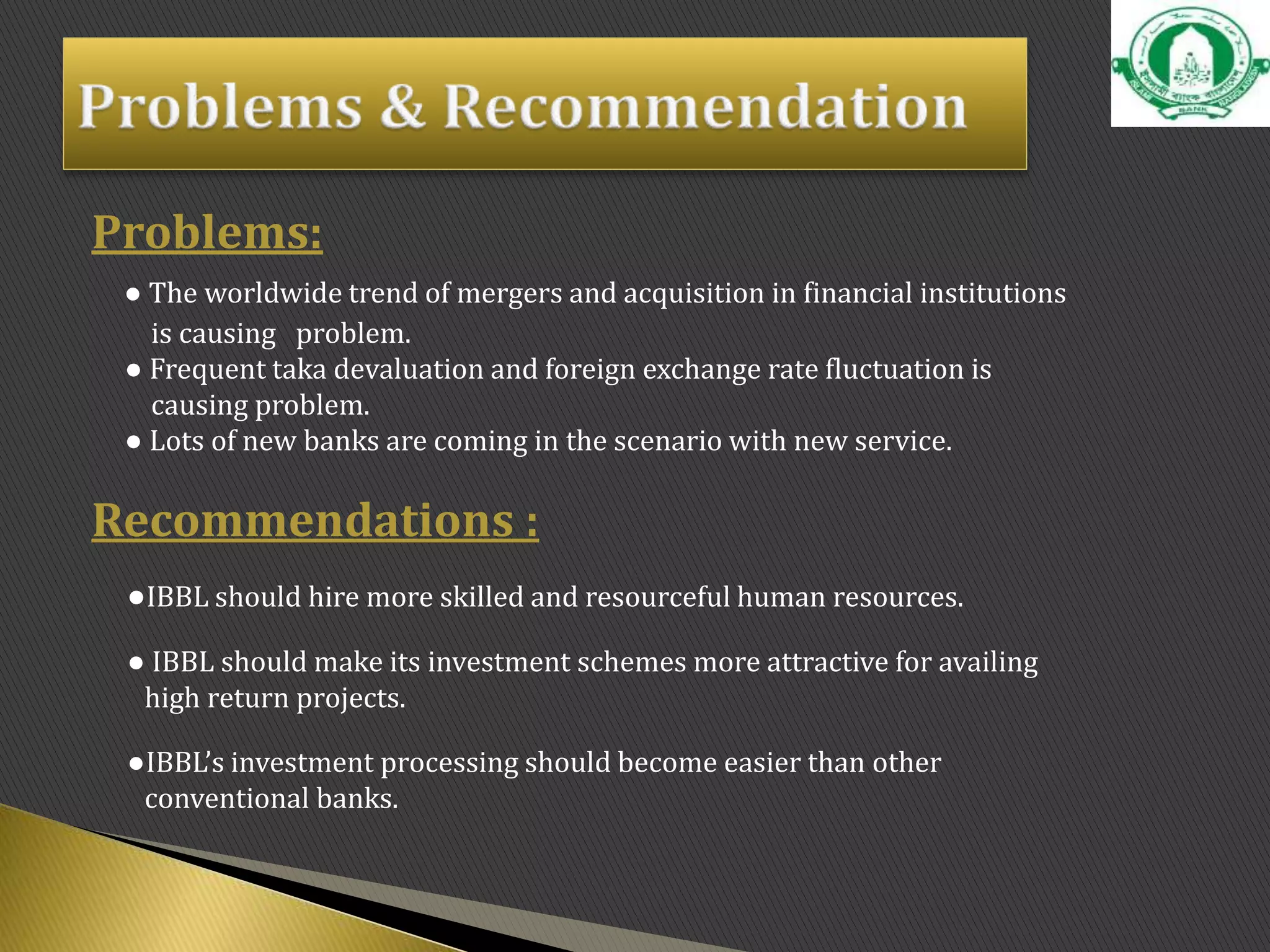 Problems:
● The worldwide trend of mergers and acquisition in financial institutions
is causing problem.
● Frequent taka devaluation and foreign exchange rate fluctuation is
causing problem.
● Lots of new banks are coming in the scenario with new service.
Recommendations :
●IBBL should hire more skilled and resourceful human resources.
● IBBL should make its investment schemes more attractive for availing
high return projects.
●IBBL’s investment processing should become easier than other
conventional banks.
 