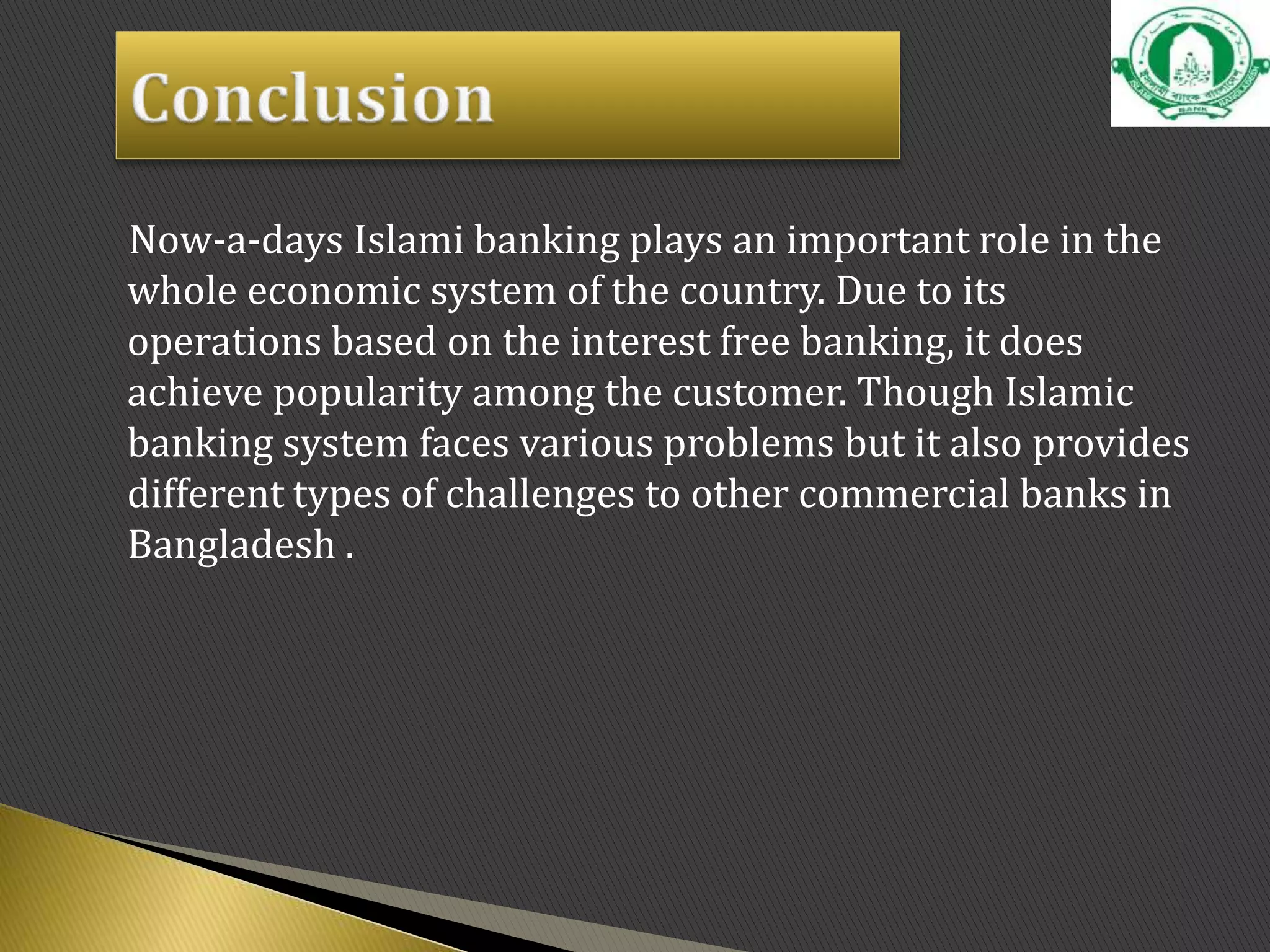 Now-a-days Islami banking plays an important role in the
whole economic system of the country. Due to its
operations based on the interest free banking, it does
achieve popularity among the customer. Though Islamic
banking system faces various problems but it also provides
different types of challenges to other commercial banks in
Bangladesh .
 