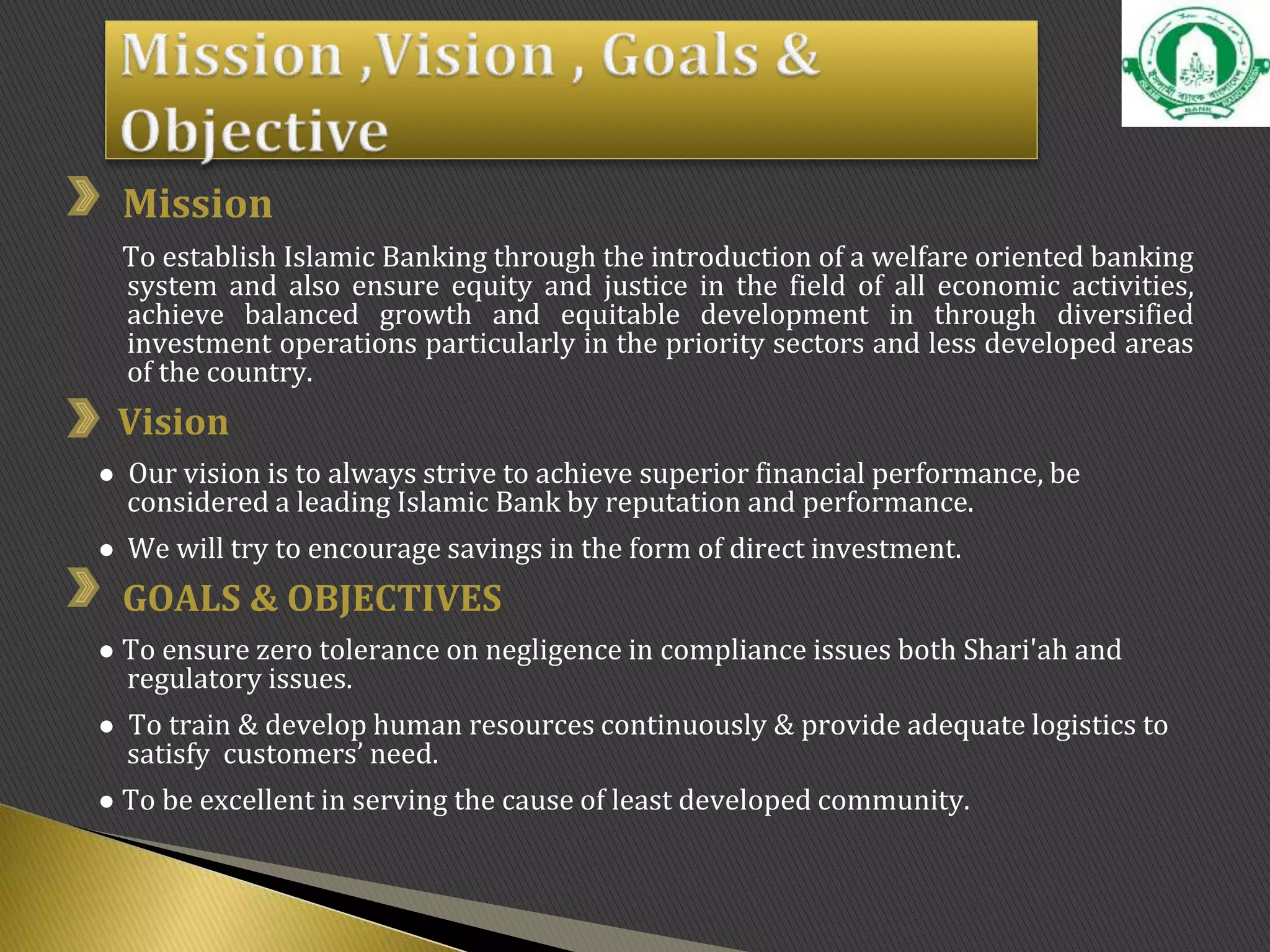 Mission
To establish Islamic Banking through the introduction of a welfare oriented banking
system and also ensure equity and justice in the field of all economic activities,
achieve balanced growth and equitable development in through diversified
investment operations particularly in the priority sectors and less developed areas
of the country.
Vision
● Our vision is to always strive to achieve superior financial performance, be
considered a leading Islamic Bank by reputation and performance.
● We will try to encourage savings in the form of direct investment.
GOALS & OBJECTIVES
● To ensure zero tolerance on negligence in compliance issues both Shari'ah and
regulatory issues.
● To train & develop human resources continuously & provide adequate logistics to
satisfy customers’ need.
● To be excellent in serving the cause of least developed community.
 