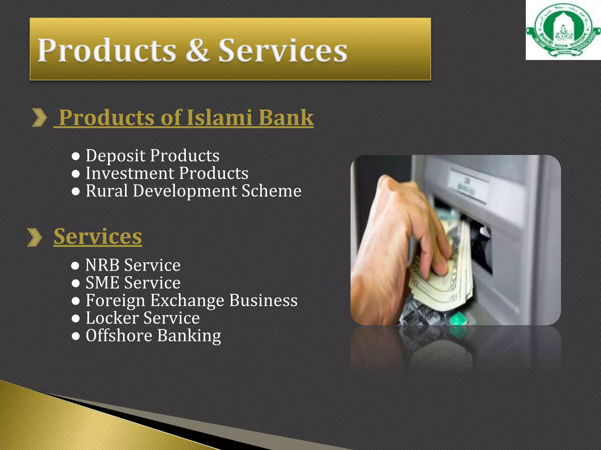 Products of Islami Bank
● Deposit Products
● Investment Products
● Rural Development Scheme
Services
● NRB Service
● SME Service
● Foreign Exchange Business
● Locker Service
● Offshore Banking
 