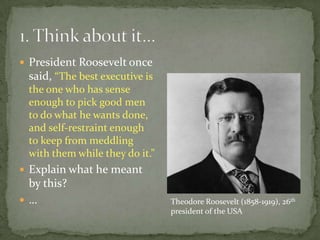1. Think about it…President Roosevelt once said, “The best executive is the one who has sense enough to pick good men to do what he wants done, and self-restraint enough to keep from meddling with them while they do it.”Explain what he meant by this?…Theodore Roosevelt (1858-1919), 26th president of the USA