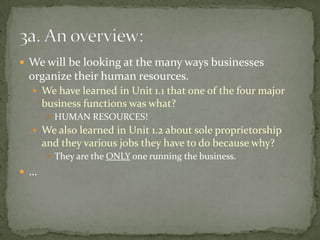 We will be looking at the many ways businesses organize their human resources.We have learned in Unit 1.1 that one of the four major business functions was what?HUMAN RESOURCES!We also learned in Unit 1.2 about sole proprietorship and they various jobs they have to do because why?They are the ONLY one running the business.…3a. An overview:
