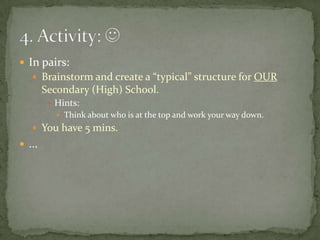 In pairs:Brainstorm and create a “typical” structure for OUR Secondary (High) School.Hints:Think about who is at the top and work your way down.You have 5 mins....4. Activity: 
