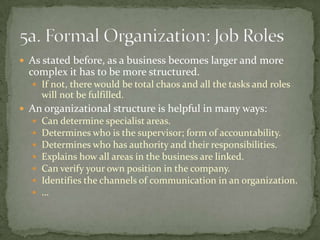 As stated before, as a business becomes larger and more complex it has to be more structured. If not, there would be total chaos and all the tasks and roles will not be fulfilled.An organizational structure is helpful in many ways:Can determine specialist areas.Determines who is the supervisor; form of accountability.Determines who has authority and their responsibilities.Explains how all areas in the business are linked.Can verify your own position in the company.Identifies the channels of communication in an organization.…5a. Formal Organization: Job Roles
