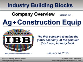 Make your decision with IBB Precision
TM
Contact: Alan S. Michaels
amichaels@IndustryBuildingBlocks.com
© 2015 Industry Building Blocks
IndustryBuildingBlocks.com
The first company to define the
global economy at the granular
(five forces) industry level.
Industry Building Blocks
Company Overview version for:
Ag+ Construction Equip
January 24, 2015
 