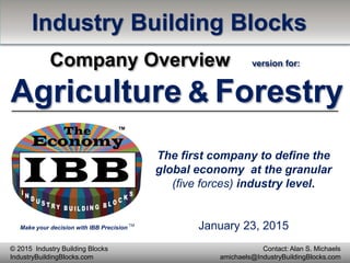 Make your decision with IBB Precision
TM
Contact: Alan S. Michaels
amichaels@IndustryBuildingBlocks.com
© 2015 Industry Building Blocks
IndustryBuildingBlocks.com
The first company to define the
global economy at the granular
(five forces) industry level.
Industry Building Blocks
Company Overview version for:
Agriculture & Forestry
January 23, 2015
 