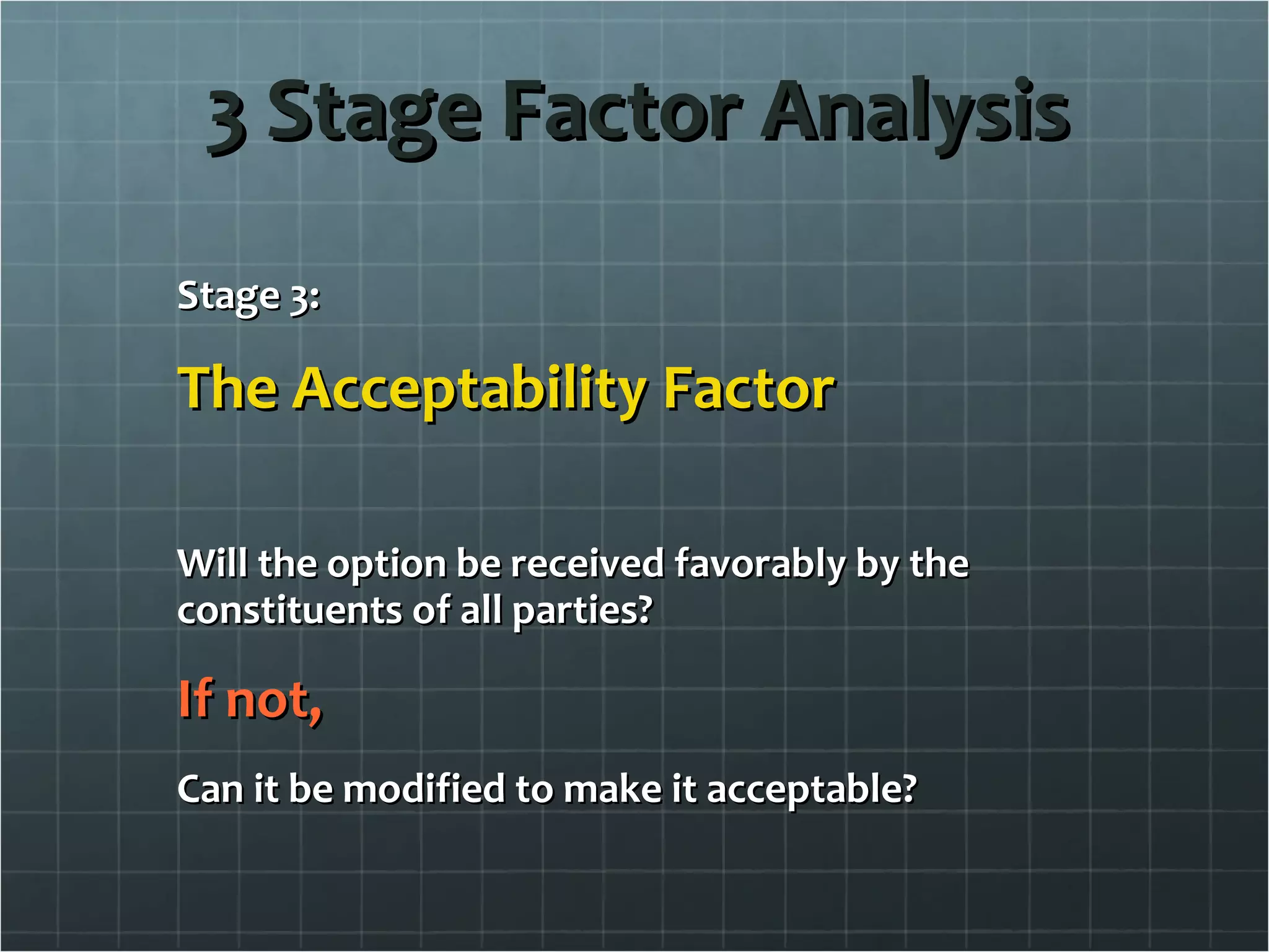 3 Stage Factor Analysis Stage 3: The Acceptability Factor Will the option be received favorably by the constituents of all parties? If not, Can it be modified to make it acceptable? 