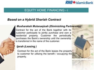 EQUITY HOME FINANCING - i


Based on a Hybrid Shariah Contract

     Musharakah Mutanaqisah (Diminishing Partnership)
     Contract for the act of the Bank together with its
     customer participate to jointly purchase and own a
     residential property. Customer the periodically
     purchases the Bank’s ownership until the ownership
     is transferred in the name of the customer.

     Ijarah (Leasing )
      Contract for the act of the Bank leases the property
      to customer for utilizing the benefit / occupying the
      property.
 