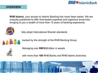 OVERVIEW


 RHB Islamic, your access to Islamic Banking has never been easier. We are
 uniquely positioned to offer time-tested expertise and ingenious know-how,
 bringing to you a wealth of more than 15 years of banking experience.


           fully adopt International Shariah standards


            backed by the strength of the RHB Banking Group


            Managing over RM10.9 billion in assets

            with more than 180 RHB Banks and RHB Islamic branches
 