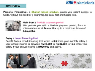 OVERVIEW

Personal Financing-i, a Shariah based product, grants you instant access to
funds, without the need for a guarantor. It’s easy, fast and hassle-free.


                  Gain from a flexible payment period
                  We provide you with a flexible payment period, from a
                  minimum tenure of 24 months up to a maximum tenure of
                  84 months.


  Enjoy a broad financing limit
  Benefit from a broad financing limit which is 3.5 times your monthly salary if
  your annual income is between RM18,000 to RM30,000, or 5.5 times your
  salary if your annual income is RM30,000 and above.
 