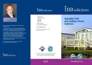 www.ibblaw.co.uk
SpecialistPark
andHolidayHome
Solicitors
IBB Solicitors are advisors to the National Caravan Council
and are proud to be an Associate Member of the
British Holiday & Home Parks Association (BH&HPA)
John in a Partner in IBB Solicitors’ Commercial Dispute
Resolution team.
He qualified as a solicitor in 1993 after graduating from
Southampton University and joinedTurbervilles* (as it was
then known) in March 2000, becoming a partner in 2001.
He specialises in all aspects of commercial litigation,
including general contractual disputes, commercial landlord
and tenant matters, intellectual property claims, and
disputes involving residential park homes, where he is
regarded as one of the country’s leading authorities.
John regularly speaks at local BH & HPA events and advises
the National Caravan Council.
*	TurbervillesandIBBSolicitorsmergedon01January2018,
themergedfirmisknownasIBBSolicitors.
John Clement
Partner
	 CapitalCourt
	 30WindsorStreet
	Uxbridge
Middlesex
UB81AB
T	 03456381381
E	enquiries@ibblaw.co.uk
www.ibblaw.co.uk
IBBSolicitorsisauthorisedandregulatedbythe
SolicitorsRegulationAuthority
 