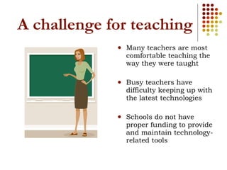 A challenge for teaching Many teachers are most comfortable teaching the way they were taught Busy teachers have difficulty keeping up with the latest technologies Schools do not have proper funding to provide and maintain technology-related tools 