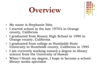 Overview My name is Stephanie Ibbs I started school in the late 1970’s in Orange county, California I graduated from Rosary High School in 1990 in Orange county, California I graduated from college at Humboldt State University in Humboldt county, California in 1995 I am currently working toward a degree in library science from the University of Hawaii  When I finish my degree, I hope to become a school library media specialist 