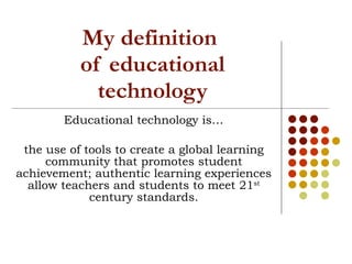 My definition  of educational technology Educational technology is… the use of tools to create a global learning community that promotes student achievement; authentic learning experiences allow teachers and students to meet 21 st  century standards. 