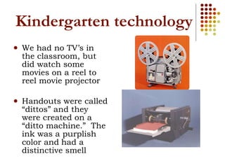Kindergarten technology We had no TV’s in the classroom, but did watch some movies on a reel to reel movie projector Handouts were called “dittos” and they were created on a “ditto machine.”  The ink was a purplish color and   had a distinctive smell 