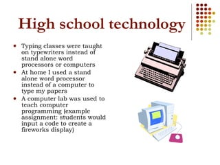 High school technology Typing classes were taught on typewriters instead of stand alone word processors or computers At home I used a stand alone word processor instead of a computer to type my papers A computer lab was used to teach computer programming (example assignment: students would input a code to create a fireworks display) 