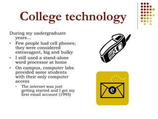 College technology During my undergraduate years… Few people had cell phones; they were considered extravagant, big and bulky I still used a stand-alone word processor at home On campus, computer labs provided some students with their only computer access The internet was just getting started and I got my first email account (1995) 