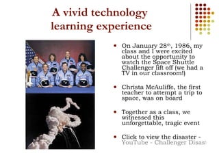 A vivid technology  learning experience On January 28 th , 1986, my class and I were excited about the opportunity to watch the Space Shuttle Challenger lift off (we had a TV in our classroom!) Christa McAuliffe, the first teacher to attempt a trip to space, was on board Together as a class, we witnessed this unforgettable, tragic event  Click to view the disaster -  YouTube - Challenger Disaster Live on CNN 