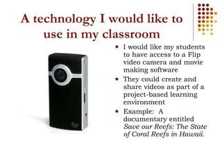 A technology I would like to use in my classroom I would like my students to have access to a Flip video camera and movie making software They could create and share videos as part of a project-based learning environment Example:  A documentary entitled  Save our Reefs: The State of Coral Reefs in Hawaii. 