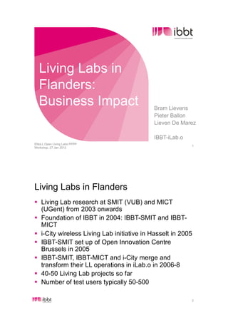 Living Labs in
  Flanders:
  Business Impact                           Bram Lievens
                                            Pieter Ballon
                                            Lieven De Marez

                                            IBBT-iLab.o
ENoLL Open Living Labs PPPP
                                                          1
Workshop, 27 Jan 2012




Living Labs in Flanders
!  Living Lab research at SMIT (VUB) and MICT
   (UGent) from 2003 onwards
!  Foundation of IBBT in 2004: IBBT-SMIT and IBBT-
   MICT
!  i-City wireless Living Lab initiative in Hasselt in 2005
!  IBBT-SMIT set up of Open Innovation Centre
   Brussels in 2005
!  IBBT-SMIT, IBBT-MICT and i-City merge and
   transform their LL operations in iLab.o in 2006-8
!  40-50 Living Lab projects so far
!  Number of test users typically 50-500

                                                          2
 