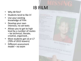 • Why IB Film?
• Students tend to like it!
• Use your existing
knowledge of Film
• Develop your own
interests; no set texts
• Allows you to get to high
level by a number of routes
– be technical, literate,
creative, organised…
• Most students get L6 or L7
(70% of 2015 leavers)
• Different assessment
model – no exam
IB FILM
 
